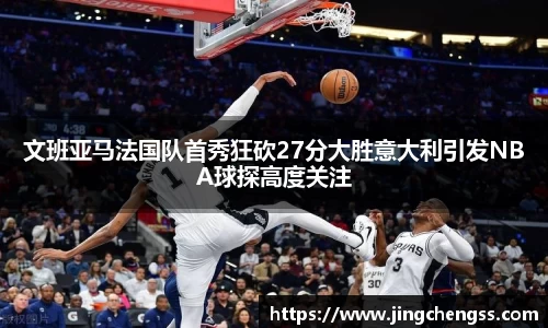 文班亚马法国队首秀狂砍27分大胜意大利引发NBA球探高度关注